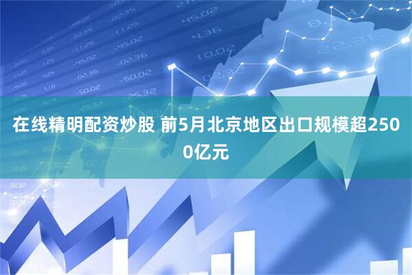 在线精明配资炒股 前5月北京地区出口规模超2500亿元
