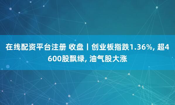 在线配资平台注册 收盘丨创业板指跌1.36%, 超4600股飘绿, 油气股大涨