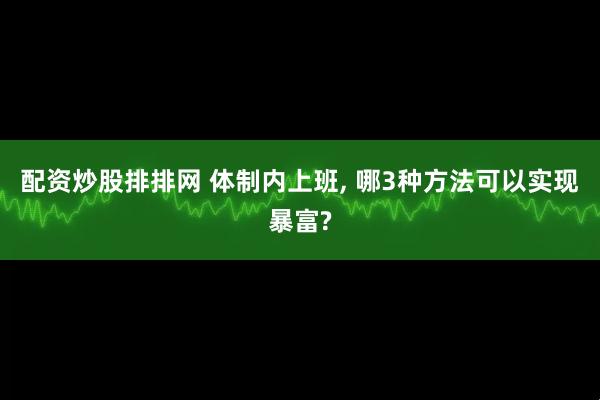 配资炒股排排网 体制内上班, 哪3种方法可以实现暴富?