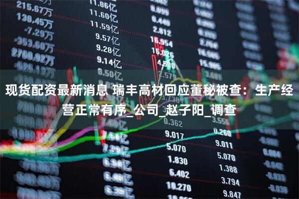 现货配资最新消息 瑞丰高材回应董秘被查：生产经营正常有序_公司_赵子阳_调查