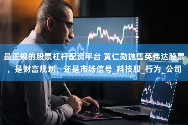 最正规的股票杠杆配资平台 黄仁勋抛售英伟达股票，是财富规划，还是市场信号_科技股_行为_公司
