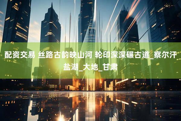 配资交易 丝路古韵映山河 轮印深深碾古道_察尔汗盐湖_大地_甘肃