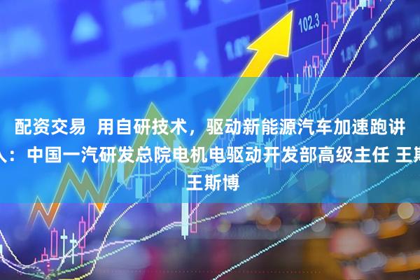 配资交易  用自研技术，驱动新能源汽车加速跑讲述人：中国一汽研发总院电机电驱动开发部高级主任 王斯博