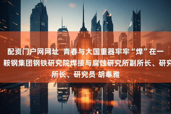 配资门户网网址  青春与大国重器牢牢“焊”在一起讲述人：鞍钢集团钢铁研究院焊接与腐蚀研究所副所长、研究员 胡奉雅
