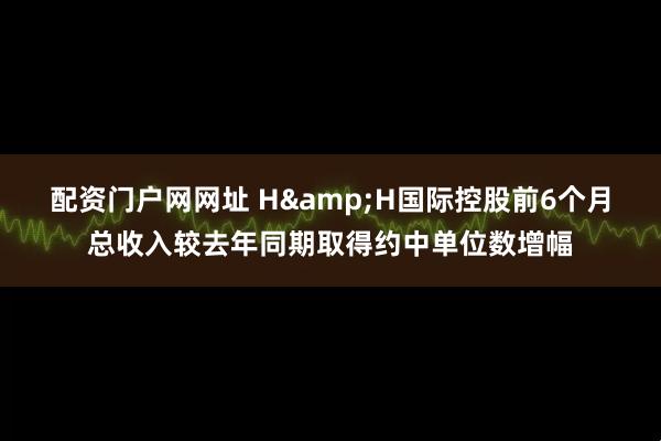 配资门户网网址 H&H国际控股前6个月总收入较去年同期取得约中单位数增幅