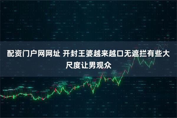 配资门户网网址 开封王婆越来越口无遮拦有些大尺度让男观众