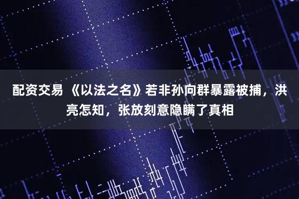 配资交易 《以法之名》若非孙向群暴露被捕，洪亮怎知，张放刻意隐瞒了真相