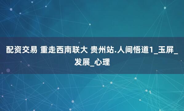 配资交易 重走西南联大 贵州站.人间悟道1_玉屏_发展_心理