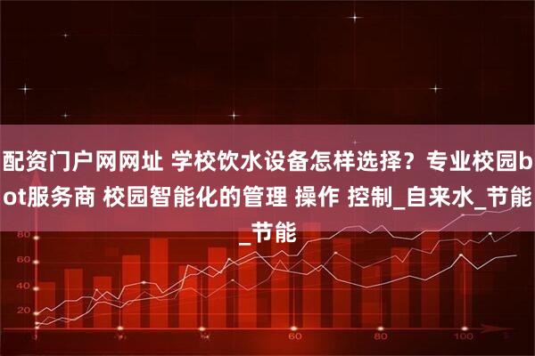 配资门户网网址 学校饮水设备怎样选择？专业校园bot服务商 校园智能化的管理 操作 控制_自来水_节能