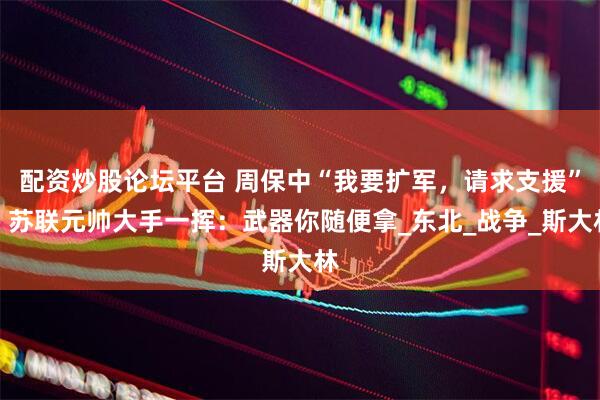 配资炒股论坛平台 周保中“我要扩军，请求支援”，苏联元帅大手一挥：武器你随便拿_东北_战争_斯大林
