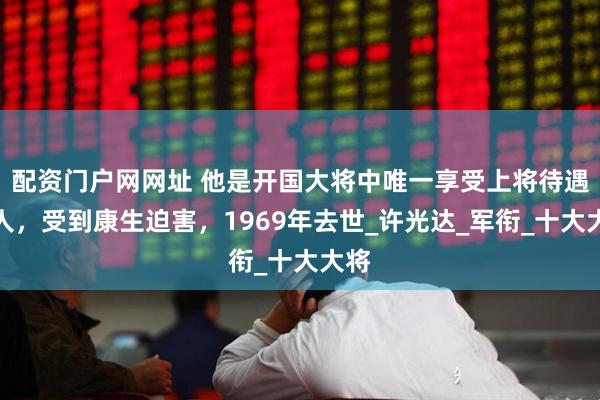 配资门户网网址 他是开国大将中唯一享受上将待遇的人，受到康生迫害，1969年去世_许光达_军衔_十大大将