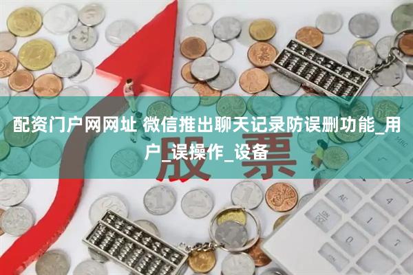 配资门户网网址 微信推出聊天记录防误删功能_用户_误操作_设备