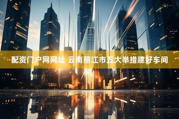 配资门户网网址 云南丽江市五大举措建好车间