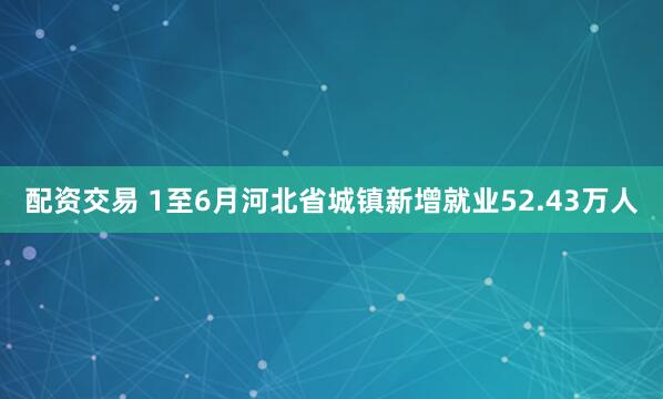 配资交易 1至6月河北省城镇新增就业52.43万人