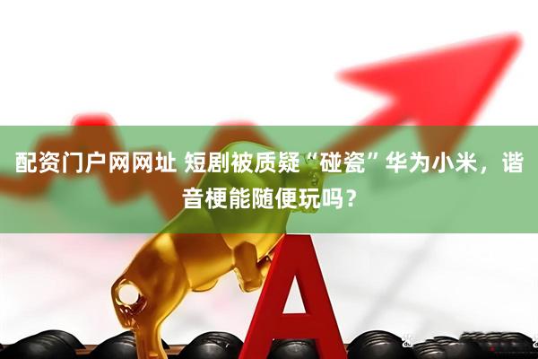 配资门户网网址 短剧被质疑“碰瓷”华为小米，谐音梗能随便玩吗？