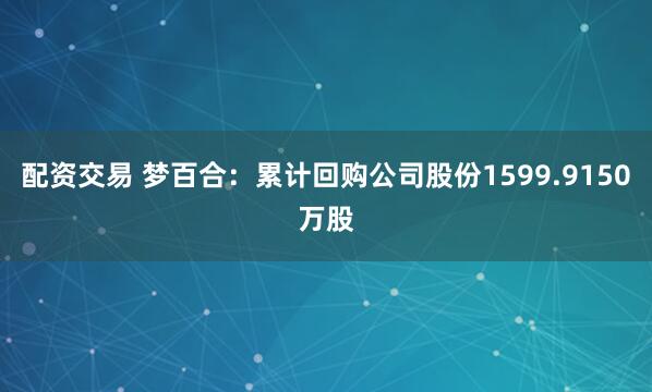 配资交易 梦百合：累计回购公司股份1599.9150万股