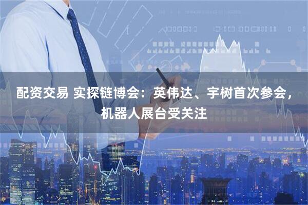 配资交易 实探链博会：英伟达、宇树首次参会，机器人展台受关注