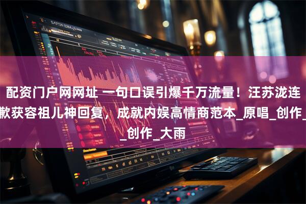 配资门户网网址 一句口误引爆千万流量！汪苏泷连夜道歉获容祖儿神回复，成就内娱高情商范本_原唱_创作_大雨