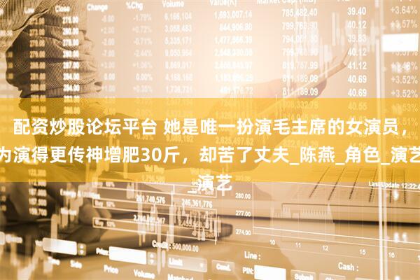 配资炒股论坛平台 她是唯一扮演毛主席的女演员，为演得更传神增肥30斤，却苦了丈夫_陈燕_角色_演艺