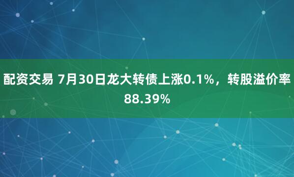 配资交易 7月30日龙大转债上涨0.1%，转股溢价率88.39%