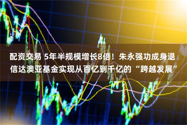 配资交易 5年半规模增长8倍！朱永强功成身退 信达澳亚基金实现从百亿到千亿的 “跨越发展”