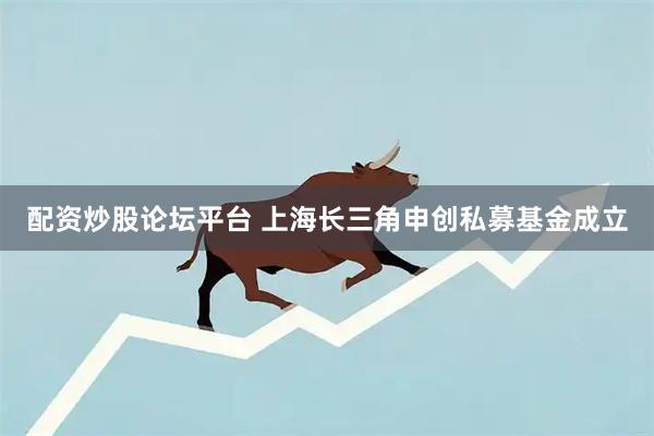 配资炒股论坛平台 上海长三角申创私募基金成立