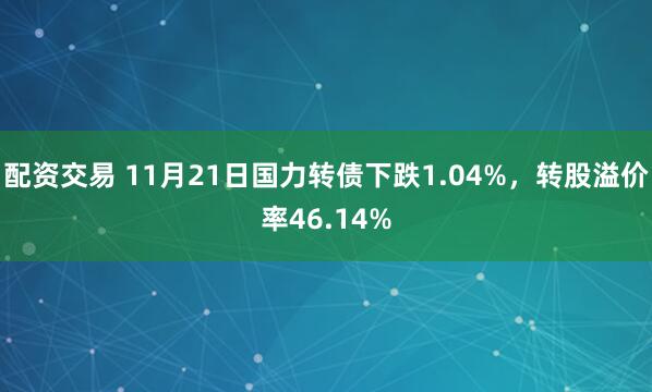 配资交易 11月21日国力转债下跌1.04%，转股溢价率46.14%