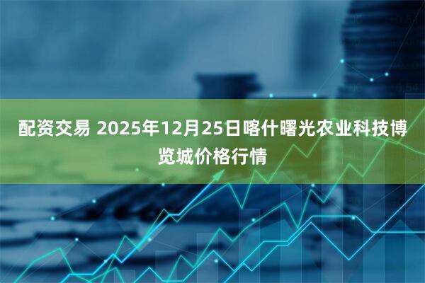 配资交易 2025年12月25日喀什曙光农业科技博览城价格行情