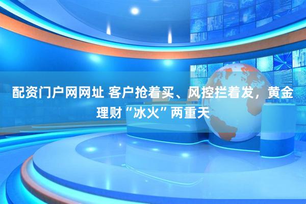 配资门户网网址 客户抢着买、风控拦着发，黄金理财“冰火”两重天