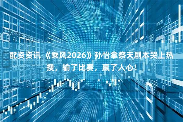 配资资讯 《乘风2026》孙怡拿祭天剧本哭上热搜,输了比赛,赢了人心!