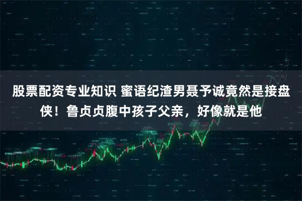 股票配资专业知识 蜜语纪渣男聂予诚竟然是接盘侠！鲁贞贞腹中孩子父亲，好像就是他