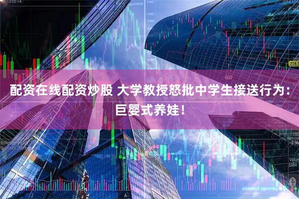 配资在线配资炒股 大学教授怒批中学生接送行为：巨婴式养娃！
