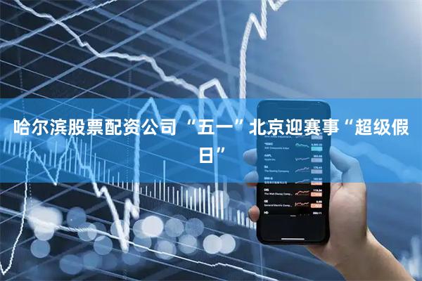 哈尔滨股票配资公司 “五一”北京迎赛事“超级假日”