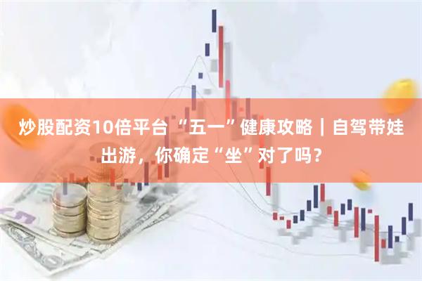 炒股配资10倍平台 “五一”健康攻略｜自驾带娃出游，你确定“坐”对了吗？