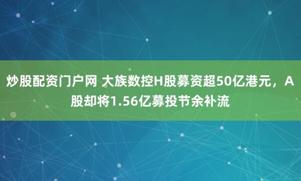 炒股配资门户网 大族数控H股募资超50亿港元,A股却将1.56亿募投节余补流